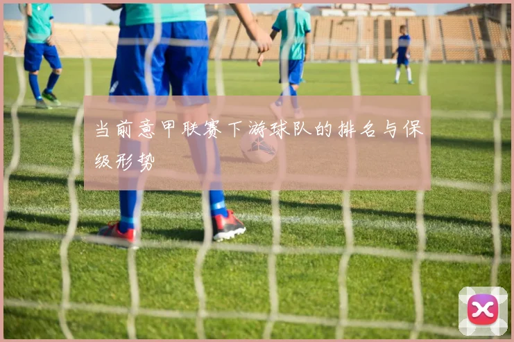 当前意甲联赛下游球队的排名与保级形势