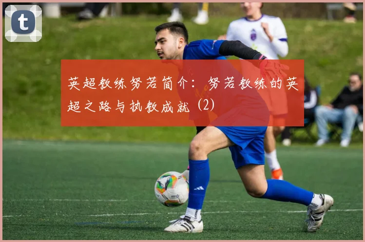 英超教练努若简介：努若教练的英超之路与执教成就 (2)